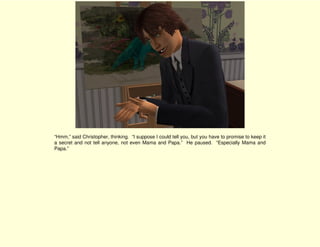 “Hmm,” said Christopher, thinking. “I suppose I could tell you, but you have to promise to keep it
a secret and not tell anyone, not even Mama and Papa.” He paused. “Especially Mama and
Papa.”
 