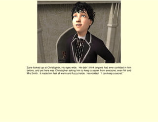 Zane looked up at Christopher, his eyes wide. He didn’t think anyone had ever confided in him
before, and yet here was Christopher asking him to keep a secret from everyone, even Mr and
Mrs Smith. It made him feel all warm and fuzzy inside. He nodded. “I can keep a secret.”
 