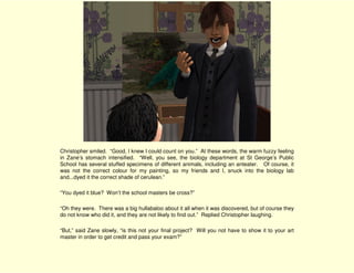 Christopher smiled. “Good, I knew I could count on you.” At these words, the warm fuzzy feeling
in Zane’s stomach intensified. “Well, you see, the biology department at St George’s Public
School has several stuffed specimens of different animals, including an anteater. Of course, it
was not the correct colour for my painting, so my friends and I, snuck into the biology lab
and...dyed it the correct shade of cerulean.”

“You dyed it blue? Won’t the school masters be cross?”

“Oh they were. There was a big hullabaloo about it all when it was discovered, but of course they
do not know who did it, and they are not likely to find out.” Replied Christopher laughing.

“But,” said Zane slowly, “is this not your final project? Will you not have to show it to your art
master in order to get credit and pass your exam?”
 