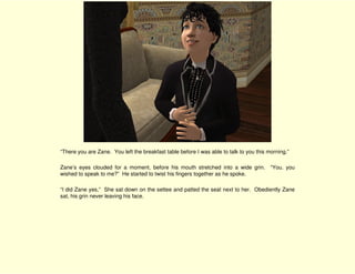 “There you are Zane. You left the breakfast table before I was able to talk to you this morning.”

Zane’s eyes clouded for a moment, before his mouth stretched into a wide grin. “You. you
wished to speak to me?” He started to twist his fingers together as he spoke.

“I did Zane yes,” She sat down on the settee and patted the seat next to her. Obediently Zane
sat, his grin never leaving his face.
 