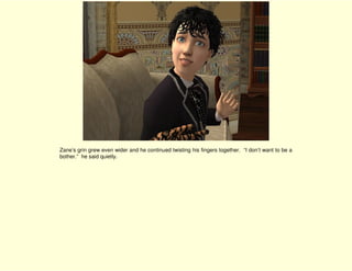 Zane’s grin grew even wider and he continued twisting his fingers together. “I don’t want to be a
bother.” he said quietly.
 