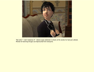 “But why? I don’t deserve it!” Zane’s eyes widened in shock at the words he had just uttered.
Words he had long though, but kept buried from everyone.
 
