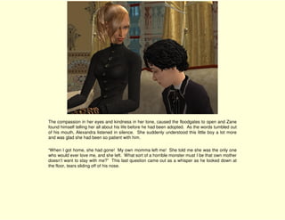 The compassion in her eyes and kindness in her tone, caused the floodgates to open and Zane
found himself telling her all about his life before he had been adopted. As the words tumbled out
of his mouth, Alexandra listened in silence. She suddenly understood this little boy a lot more
and was glad she had been so patient with him.

“When I got home, she had gone! My own momma left me! She told me she was the only one
who would ever love me, and she left. What sort of a horrible monster must I be that own mother
doesn’t want to stay with me?” This last question came out as a whisper as he looked down at
the floor, tears sliding off of his nose.
 