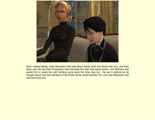 Zane nodded slowly, what Alexandra had said about Sarah Jane and David was true, and then
there was the fact that Christopher had entrusted him with that secret earlier, and Bethany had
asked him to assist her with winding some wool the other day too. He sat in silence as he
thought about how the members of the Smith family acted towards him, and how Alexandra had
said she loved him.
 