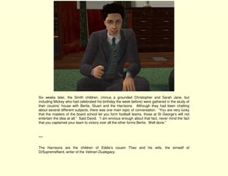 Six weeks later, the Smith children, (minus a grounded Christopher and Sarah Jane, but
including Mickey who had celebrated his birthday the week before) were gathered in the study of
their cousins’ house with Bertie, Stuart and the Harrisons. Although they had been chatting
about several different subjects, there was one main topic of conversation. “You are very lucky
that the masters of the board school let you form football teams, those at St George’s will not
entertain the idea at all.” Said David. “I am envious enough about that fact, never mind the fact
that you captained your team to victory over all the other forms Bertie. Well done.”



***

The Harrisons are the children of Eddie’s cousin Theo and his wife, the simself of
DrSupremeNerd, writer of the Vetinari Dualegacy.
 