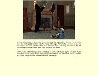 He returned in less than a minute with her glockenspiel and placed it in front of her, chuckling
when she made grabby motions with her hands at the sight of the mallet. As soon as she had
the mallet in her hand, she brought it down on three plates, repeating, as close as the little
instrument would allow, the last three notes her father had played.

Smiling, Eddie left her banging away, picked up his violin, and started to play a nursery rhyme.
After a brief pause, Emina started to play along with her father, her enthusiasm making up for the
fact that her instrument didn’t have all the notes she needed.
 