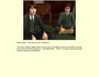 Bertie smiled. “Thank you, but I do not deserve...”

“You were a brilliant captain Bertie, and are sure to be asked to retain your position next year.
Do not even think about denying it.” Interrupted Peter. “There is no way we would have been
victorious without your leadership.”
 