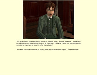 “But we would not have won without the rest of the team either.” Pointed out Bertie. “It took all of
us to lift that trophy, thus I do not deserve all the praise. I did what I could, but you and Andrew
were just as important, as were the other eight players.”

“You were the one who inspired us to play to the best of our abilities though.” Replied Andrew.
 