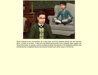 Stuart listened to the conversation as it went back and forth between Bertie and the Harrison
twins, a smile on his face. It was true that Bertie had proved to be a fantastic team captain (as
Stuart had known he would), and the confidence Bertie had gained in his leadership abilities was
something that a delighted Stuart had noticed transferring to other areas of his life too.
 
