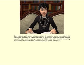 Zane was also happily listening to the conversation. He had started to settle into his place in the
Smith family better since his talk with Alexandra, but he still found himself very pleased when he
was asked to join in with his siblings and cousins. It didn’t matter to him what they were talking
about, what mattered was that they wanted to talk about it with him in the group.
 