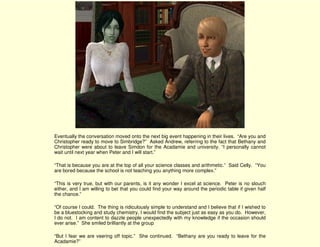 Eventually the conversation moved onto the next big event happening in their lives. “Are you and
Christopher ready to move to Simbridge?” Asked Andrew, referring to the fact that Bethany and
Christopher were about to leave Simdon for the Acadamie and university. “I personally cannot
wait until next year when Peter and I will start.”

“That is because you are at the top of all your science classes and arithmetic.” Said Celly. “You
are bored because the school is not teaching you anything more complex.”

“This is very true, but with our parents, is it any wonder I excel at science. Peter is no slouch
either, and I am willing to bet that you could find your way around the periodic table if given half
the chance.”

“Of course I could. The thing is ridiculously simple to understand and I believe that if I wished to
be a bluestocking and study chemistry, I would find the subject just as easy as you do. However,
I do not. I am content to dazzle people unexpectedly with my knowledge if the occasion should
ever arise.” She smiled brilliantly at the group

“But I fear we are veering off topic.” She continued. “Bethany are you ready to leave for the
Acadamie?”
 