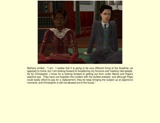 Bethany smiled. “I am. I realise that it is going to be very different living at the Acadmie, as
opposed to home, but I am looking forward to broadening my horizons and meeting new people.
As for Christopher, I know he is looking forward to getting out from under Mama and Papa’s
watchful eye. They have not forgotten the incident with the stuffed anteater, and although Papa
could easily afford to pay for a replacement, they do keep bringing the subject up at opportune
moments, and Christopher is still not allowed out of the house.”
 