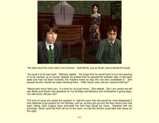 “He does have the most rotten luck at times.” Said Bertie, just as Sarah Jane entered the study.

“As usual it is his own fault.” Bethany replied. “He forgot that he would have to turn the painting
in to be marked, so of course, despite his protest that he painted the anteater after it had been
dyed and had not been involved, the masters knew he was the one who vandalised it.” She
paused as she noticed her sister standing there. “Hello Sarah Jane, did you need something?”

“Mama sent me to fetch you. It is time for us to go home.” She replied. “But I am certain we will
see Bertie and Stuart next weekend for my birthday and Bethany and Christopher’s going away.
You will come, will you not?”

The tone of voice she asked the question in, told the room that she would be most displeased if
they declined to be present for her birthday, and so, as they got up from the floor where they had
been sitting, both Legacy boys promised her that they would be there. Satisfied with the
promises, Sarah Jane led them all out of the room, so that the Smiths could take their leave for
the night.

                                               ***
 