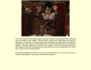 The announcement had the desired effect, and soon everyone was gathered around, watching
her as she blew out the candles. What she didn’t notice was the way Eddie had raised his
eyebrows at her demand. He couldn’t help but be reminded of his oldest sister as a teenager.
Alexandra had once spoken with that exact same tone, demanding that she be the centre of
attention. He stole a glance at his sister and her husband. She had long ago started to put
others before herself, but he hoped that his niece wouldn't have to go through what her mother
had, in order to learn the same lessons.

As everyone clapped and cheered, he tried to put such thoughts out of his head and focus
instead on how happy his niece was as she became a teenager.
 