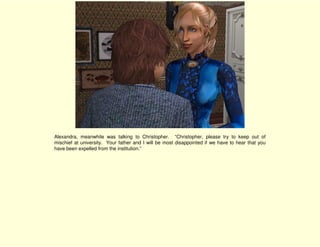 Alexandra, meanwhile was talking to Christopher. “Christopher, please try to keep out of
mischief at university. Your father and I will be most disappointed if we have to hear that you
have been expelled from the institution.”
 