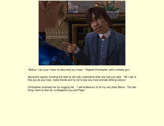 “Mother, I am sure I have no idea what you mean.” Replied Christopher, with a cheeky grin.

Alexandra sighed, knowing full well he did fully understand what she had just said. “All I ask is
that you do your best, make friends and try not to dye any more animals striking colours.”

Christopher surprised her by hugging her. “I will endeavour to do my very best Mama. The last
thing I want to ever do, is disappoint you and Papa.”
 