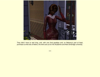 They didn’t have to wait long, and, with one final goodbye and, on Bethany’s part at least,
promises to write lots of letters, the twins set out for the Acadamie and New Simbridge university.



                                               ***
 