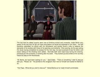 The fact that his oldest cousins were now at finishing school and university, made Bertie very
aware of the fact that he did not have long before he would be expected to join them. He had
therefore redoubled his efforts with his schoolwork and quickly found a way to balance the
demands of his studies with those of his sporting commitments. One evening, as he was exiting
the study having completed his essays for the next day, he was surprised to see his father and
kasan sitting on the drawing room settee. Normally both were kept busy during the evening,
practising for the orchestra, or looking after his sister. They looked up and smiled at him as they
heard his step on the floorboards.

“Ah Bertie, we have been waiting for you.” Said Eddie. “There is something I wish to discuss
with you. Please, sit.” He pointed to the wingback chair next to himself and waited for Bertie to
sit.

“Yes Papa. What did you wish to discuss?” Asked Bertie as he made himself comfortable.
 