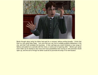 Bertie thought about what his father had said for a moment, before smiling broadly. “I think that
that is a very good idea Papa. I am sure that you can find a suitable property elsewhere in the
city, and that it will revitalise the business. In fact, perhaps you could introduce a new range of
fabrics and patterns to coincide with the move, or some sort of opening offer.” Bertie’s grin grew
even wider as he started to see more and more possibilities that moving to new premises would
open up, and the sort of things his father could do to promote the shop in its new location.
 