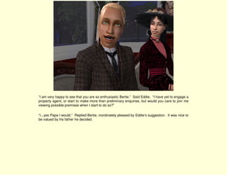 “I am very happy to see that you are so enthusiastic Bertie.” Said Eddie. “I have yet to engage a
property agent, or start to make more than preliminary enquiries, but would you care to join me
viewing possible premises when I start to do so?”

“I...yes Papa I would.” Replied Bertie, inordinately pleased by Eddie’s suggestion. It was nice to
be valued by his father he decided.
 