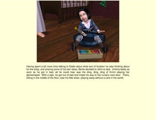 Having spent a bit more time talking to Eddie about what sort of location he was thinking about
for the shop, and sharing some of his own ideas, Bertie decided to retire to bed. Unfortunately as
soon as he got in bed, all he could hear was the ding, ding, ding of Emmi playing her
glockenspiel. With a sigh, he got out of bed and made his way to the nursery next door. There,
sitting in the middle of the floor, was his little sister, playing away without a care in the world.
 