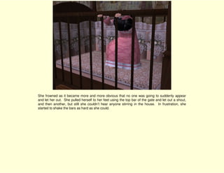 She frowned as it became more and more obvious that no one was going to suddenly appear
and let her out. She pulled herself to her feet using the top bar of the gate and let out a shout,
and then another, but still she couldn’t hear anyone stirring in the house. In frustration, she
started to shake the bars as hard as she could.
 