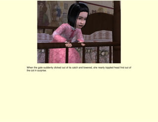 When the gate suddenly clicked out of its catch and lowered, she nearly toppled head first out of
the cot in surprise.
 