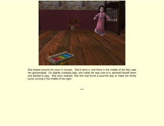 She looked around the room in triumph. She’d done it, and there in the middle of the floor was
her glockenspiel. On slightly unsteady legs, she made her way over to it, plonked herself down
and started to play. She soon realised that she had found a sure-fire way to make her family
come running in the middle of the night.



                                             ***
 