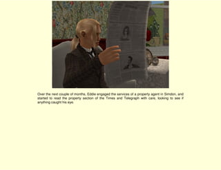 Over the next couple of months, Eddie engaged the services of a property agent in Simdon, and
started to read the property section of the Times and Telegraph with care, looking to see if
anything caught his eye.
 