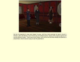 His list of properties to view soon began to grow, and thus most evenings he was to found in
Simdon, often with Bertie in tow if there was no football practice, liaising with property agents and
touring different shops. There were some shops, such as the one that was already occupied by a
dressmaker, that he found it easy to see the potential in.
 