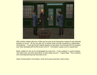 After another fruitless afternoon, Eddie and his sons found themselves outside the last potential
property on his list. “As you can see, this is another shop currently occupied by a dressmaker.”
He explained. “I must say that Mr Hopkirk appears to have been very thorough with this property
and I was impressed with the file he sent me on it. The location is good, and it is a good size.”

Bertie rubbed his chin as he contemplated the shop front. It was certainly in a prime location,
near Holy Cross, and there were plenty of other shops around it. “I agree Papa. This is certainly
one of the best premises we have seen so far.”

Stuart merely looked in the window. As far as he was concerned, it was a shop.
 
