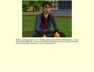 Bertie was still buoyed by the visit to the shop, and was keen to tell his friends all about it. “Papa
and I am very happy with it. It is in a much better location than the current boutique, and should
provide ample scope for expansion. Do you not agree Stuart?”
 