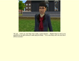 “Oh yes. I think you and Papa have made a good decision.” Replied Stuart at last as he
watched the two girls continue to walk along the street.. “It is a nice shop, and I am sure that it
will be a success.”
 