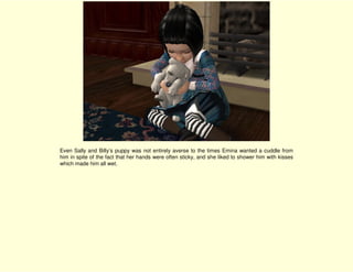 Even Sally and Billy’s puppy was not entirely averse to the times Emina wanted a cuddle from
him in spite of the fact that her hands were often sticky, and she liked to shower him with kisses
which made him all wet.
 