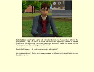 Bertie had been watching his brother with interest and smirked as he saw Stuart following the
girls’ progress. “Yes I am certain it will be. We should also expand our clientele in the new
location and, you never know,” he nodded towards the two sisters, “maybe they will be amongst
the new customers. I am certain you would like that.”

Stuart rolled his eyes. “I do not know what you are talking about.”

“Of course you do not.” Bertie’s smirk grew even wider, and he ducked to avoid the tuft of grass
Stuart threw at him.
 