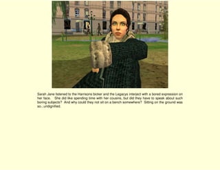 Sarah Jane listened to the Harrisons bicker and the Legacys interject with a bored expression on
her face. She did like spending time with her cousins, but did they have to speak about such
boring subjects? And why could they not sit on a bench somewhere? Sitting on the ground was
so...undignified.
 