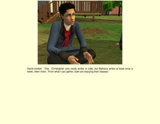 David smiled. “Yes. Christopher very rarely writes or calls, but Bethany writes at least once a
week, often more. From what I can gather, both are enjoying their classes.”
 