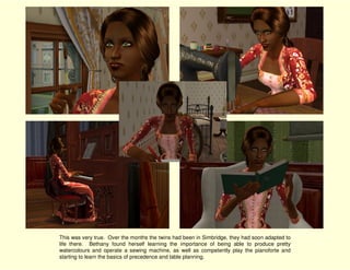 This was very true. Over the months the twins had been in Simbridge, they had soon adapted to
life there. Bethany found herself learning the importance of being able to produce pretty
watercolours and operate a sewing machine, as well as competently play the pianoforte and
starting to learn the basics of precedence and table planning.
 