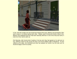 In fact, with their studies and new social lives keeping them busy, Bethany and Christopher often
went a week or so without seeing each other. Always used to having her brother close to her,
Bethany had suggested that they meet each Saturday afternoon in one of the many tea rooms, if
only for an hour, just to catch up.

One Saturday, after having tired of waiting in the tea room they had agreed on for well over an
hour, Bethany made her way across the town to the Prince William Halls of Residence. As she
walked up the steps, she wondered just what has delayed her brother, but she was sure he
would be happy to see her anyway.
 