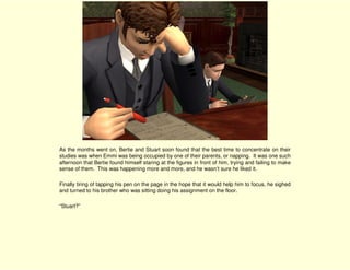 As the months went on, Bertie and Stuart soon found that the best time to concentrate on their
studies was when Emmi was being occupied by one of their parents, or napping. It was one such
afternoon that Bertie found himself staring at the figures in front of him, trying and failing to make
sense of them. This was happening more and more, and he wasn’t sure he liked it.

Finally tiring of tapping his pen on the page in the hope that it would help him to focus, he sighed
and turned to his brother who was sitting doing his assignment on the floor.

“Stuart?”
 