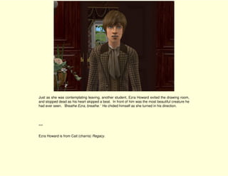 Just as she was contemplating leaving, another student, Ezra Howard exited the drawing room,
and stopped dead as his heart skipped a beat. In front of him was the most beautiful creature he
had ever seen. ‘Breathe Ezra, breathe.’ He chided himself as she turned in his direction.




***

Ezra Howard is from Cait (charris) Regacy.
 