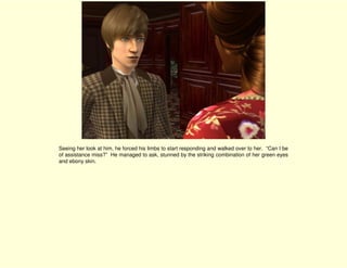 Seeing her look at him, he forced his limbs to start responding and walked over to her. “Can I be
of assistance miss?” He managed to ask, stunned by the striking combination of her green eyes
and ebony skin.
 