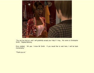 “You are too kind sir, and I will gratefully accept your help if I may. His name is Christopher
Smith.” Replied Bethany.

Ezra nodded.       “Ah yes, I know Mr Smith.   If you would like to wait here, I will be back
momentarily.”

“Thank you sir.”
 