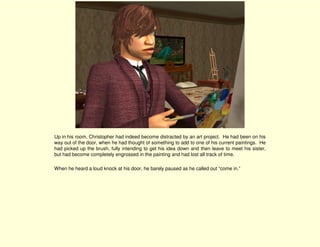 Up in his room, Christopher had indeed become distracted by an art project. He had been on his
way out of the door, when he had thought of something to add to one of his current paintings. He
had picked up the brush, fully intending to get his idea down and then leave to meet his sister,
but had become completely engrossed in the painting and had lost all track of time.

When he heard a loud knock at his door, he barely paused as he called out “come in.”
 
