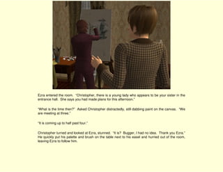 Ezra entered the room. “Christopher, there is a young lady who appears to be your sister in the
entrance hall. She says you had made plans for this afternoon.”

“What is the time then?” Asked Christopher distractedly, still dabbing paint on the canvas. “We
are meeting at three.”

“It is coming up to half past four.”

Christopher turned and looked at Ezra, stunned. “It is? Bugger, I had no idea. Thank you Ezra.”
He quickly put his palette and brush on the table next to his easel and hurried out of the room,
leaving Ezra to follow him.
 