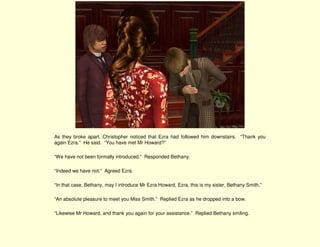 As they broke apart, Christopher noticed that Ezra had followed him downstairs. “Thank you
again Ezra.” He said. “You have met Mr Howard?”

“We have not been formally introduced.” Responded Bethany.

“Indeed we have not.” Agreed Ezra.

“In that case, Bethany, may I introduce Mr Ezra Howard, Ezra, this is my sister, Bethany Smith.”

“An absolute pleasure to meet you Miss Smith.” Replied Ezra as he dropped into a bow.

“Likewise Mr Howard, and thank you again for your assistance.” Replied Bethany smiling.
 