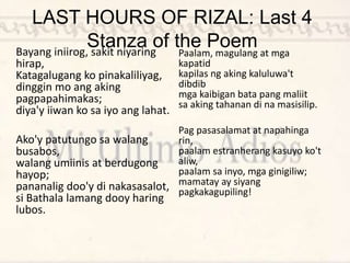 LAST HOURS OF RIZAL: Last 4
Stanza of the Poem
Bayang iniirog, sakit niyaring
hirap,
Katagalugang ko pinakaliliyag,
dinggin mo ang aking
pagpapahimakas;
diya'y iiwan ko sa iyo ang lahat.
Ako'y patutungo sa walang
busabos,
walang umiinis at berdugong
hayop;
pananalig doo'y di nakasasalot,
si Bathala lamang dooy haring
lubos.
Paalam, magulang at mga
kapatid
kapilas ng aking kaluluwa't
dibdib
mga kaibigan bata pang maliit
sa aking tahanan di na masisilip.
Pag pasasalamat at napahinga
rin,
paalam estranherang kasuyo ko't
aliw,
paalam sa inyo, mga ginigiliw;
mamatay ay siyang
pagkakagupiling!
 