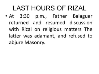 LAST HOURS OF RIZAL
• At 3:30 p.m., Father Balaguer
returned and resumed discussion
with Rizal on religious matters The
latter was adamant, and refused to
abjure Masonry.
 