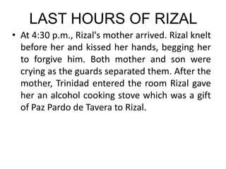 LAST HOURS OF RIZAL
• At 4:30 p.m., Rizal's mother arrived. Rizal knelt
before her and kissed her hands, begging her
to forgive him. Both mother and son were
crying as the guards separated them. After the
mother, Trinidad entered the room Rizal gave
her an alcohol cooking stove which was a gift
of Paz Pardo de Tavera to Rizal.
 