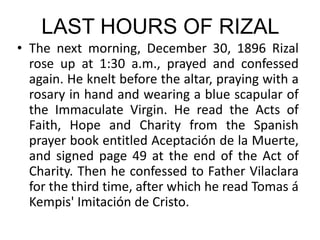 LAST HOURS OF RIZAL
• The next morning, December 30, 1896 Rizal
rose up at 1:30 a.m., prayed and confessed
again. He knelt before the altar, praying with a
rosary in hand and wearing a blue scapular of
the Immaculate Virgin. He read the Acts of
Faith, Hope and Charity from the Spanish
prayer book entitled Aceptación de la Muerte,
and signed page 49 at the end of the Act of
Charity. Then he confessed to Father Vilaclara
for the third time, after which he read Tomas á
Kempis' Imitación de Cristo.
 